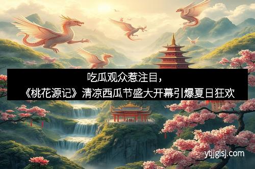 吃瓜观众惹注目，《桃花源记》清凉西瓜节盛大开幕引爆夏日狂欢